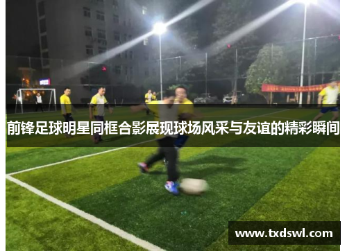 前锋足球明星同框合影展现球场风采与友谊的精彩瞬间