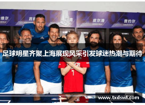 足球明星齐聚上海展现风采引发球迷热潮与期待