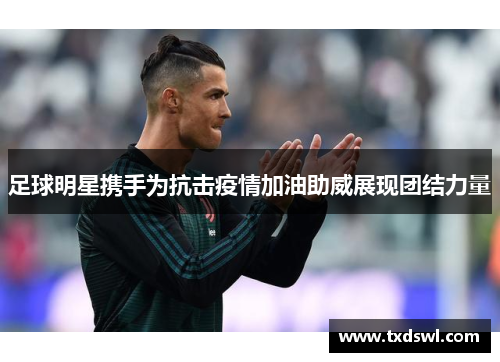 足球明星携手为抗击疫情加油助威展现团结力量
