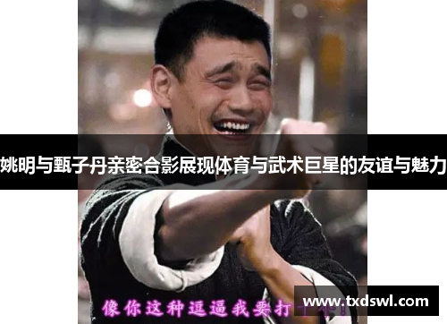 姚明与甄子丹亲密合影展现体育与武术巨星的友谊与魅力