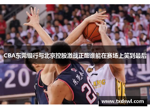 CBA东莞银行与北京控股激战正酣谁能在赛场上笑到最后